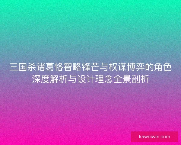 三国杀诸葛恪智略锋芒与权谋博弈的角色深度解析与设计理念全景剖析