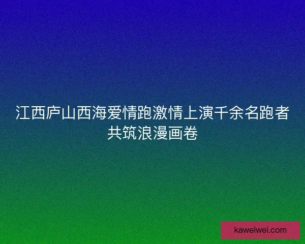 江西庐山西海爱情跑激情上演千余名跑者共筑浪漫画卷